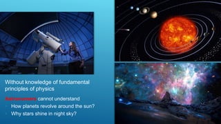 Without knowledge of fundamental
principles of physics
Astronomers cannot understand
• How planets revolve around the sun?
• Why stars shine in night sky?
 