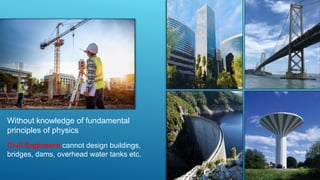 Without knowledge of fundamental
principles of physics
Civil Engineers cannot design buildings,
bridges, dams, overhead water tanks etc.
 