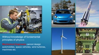 Without knowledge of fundamental
principles of physics
Mechanical Engineers cannot design
automobiles, space vehicles, wind turbines,
machines etc.
 