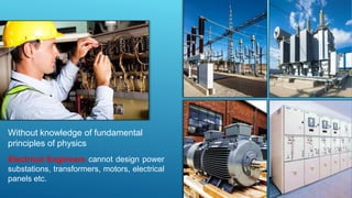 Without knowledge of fundamental
principles of physics
Electrical Engineers cannot design power
substations, transformers, motors, electrical
panels etc.
 