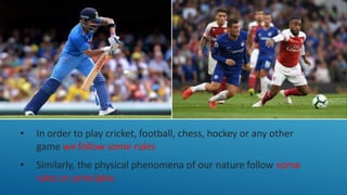 • In order to play cricket, football, chess, hockey or any other
game we follow some rules
• Similarly, the physical phenomena of our nature follow some
rules or principles
 