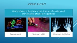 ATOMIC PHYSICS
Atomic physics is the study of the structure of an atom and
characteristics of subatomic particles.
Working of a LASER
Neon sign board Working of X-Ray Machine
 