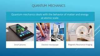 QUANTUM MECHANICS
Quantum mechanics deals with the behavior of matter and energy
at atomic scale.
Magnetic Resonance Imaging
Smart phones Electron microscope
 