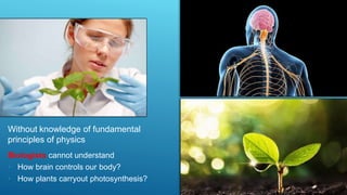 Without knowledge of fundamental
principles of physics
Biologists cannot understand
• How brain controls our body?
• How plants carryout photosynthesis?
 