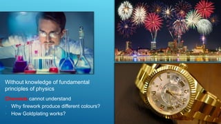 Without knowledge of fundamental
principles of physics
Chemists cannot understand
• Why firework produce different colours?
• How Goldplating works?
 