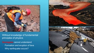 Without knowledge of fundamental
principles of physics
Geologists cannot understand
• Formation and eruption of lava
• Why earthquake occurs?
 