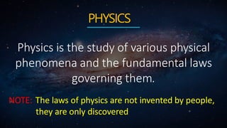 PHYSICS
Physics is the study of various physical
phenomena and the fundamental laws
governing them.
NOTE: The laws of physics are not invented by people,
they are only discovered
 