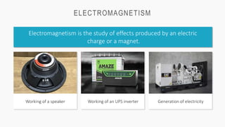 ELECTROMAGNETISM
Electromagnetism is the study of effects produced by an electric
charge or a magnet.
Working of a speaker Generation of electricity
Working of an UPS inverter
 