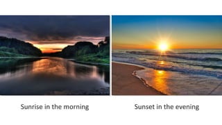 Sunrise in the morning Sunset in the evening
 