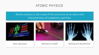 ATOMIC PHYSICS
Atomic physics is the study of the structure of an atom and
characteristics of subatomic particles.
Working of a LASER
Neon sign board Working of X-Ray Machine
 