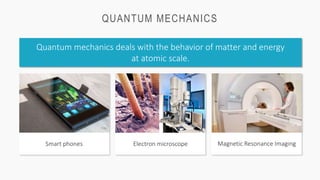 QUANTUM MECHANICS
Quantum mechanics deals with the behavior of matter and energy
at atomic scale.
Magnetic Resonance Imaging
Smart phones Electron microscope
 