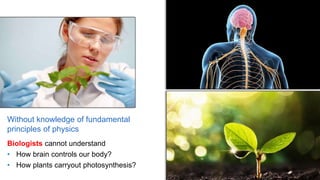Without knowledge of fundamental
principles of physics
Biologists cannot understand
• How brain controls our body?
• How plants carryout photosynthesis?
 