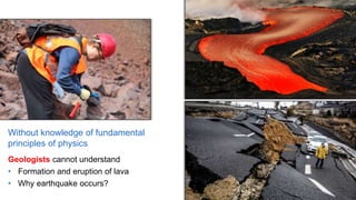 Without knowledge of fundamental
principles of physics
Geologists cannot understand
• Formation and eruption of lava
• Why earthquake occurs?
 