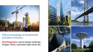 Without knowledge of fundamental
principles of physics
Civil Engineers cannot design buildings,
bridges, dams, overhead water tanks etc.
 