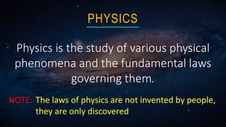 Physics is the study of various physical
phenomena and the fundamental laws
governing them.
PHYSICS
NOTE: The laws of physics are not invented by people,
they are only discovered
 