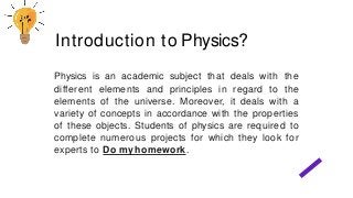 Physics is an academic subject that deals with the
different elements and principles in regard to the
elements of the universe. Moreover, it deals with a
variety of concepts in accordance with the properties
of these objects. Students of physics are required to
complete numerous projects for which they look for
experts to Do myhomework.
Introduction to Physics?
 