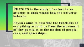 PHYSICS is the study of nature in an
attempt to understand how the universe
behaves.
Physics aims to describe the functions of
everything around us from the movement
of tiny particles to the motion of people,
cars, and spaceships.
Add a Footer 2
 