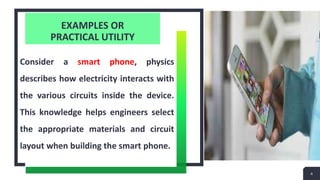 EXAMPLES OR
PRACTICAL UTILITY
Consider a smart phone, physics
describes how electricity interacts with
the various circuits inside the device.
This knowledge helps engineers select
the appropriate materials and circuit
layout when building the smart phone.
4
 