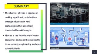 SUMMARY
• The study of physics is capable of
making significant contributions
through advances in new
technologies that arise from
theoretical breakthroughs.
• Physics is the foundation of many
disciplines and contributes directly
to astronomy, engineering and most
scientific fields.
6
 
