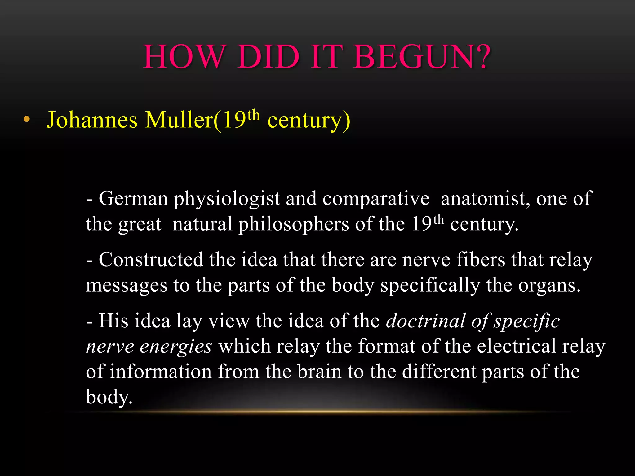 • Johannes Muller(19th century)
- German physiologist and comparative anatomist, one of
the great natural philosophers of the 19th century.
- Constructed the idea that there are nerve fibers that relay
messages to the parts of the body specifically the organs.
- His idea lay view the idea of the doctrinal of specific
nerve energies which relay the format of the electrical relay
of information from the brain to the different parts of the
body.
HOW DID IT BEGUN?
 