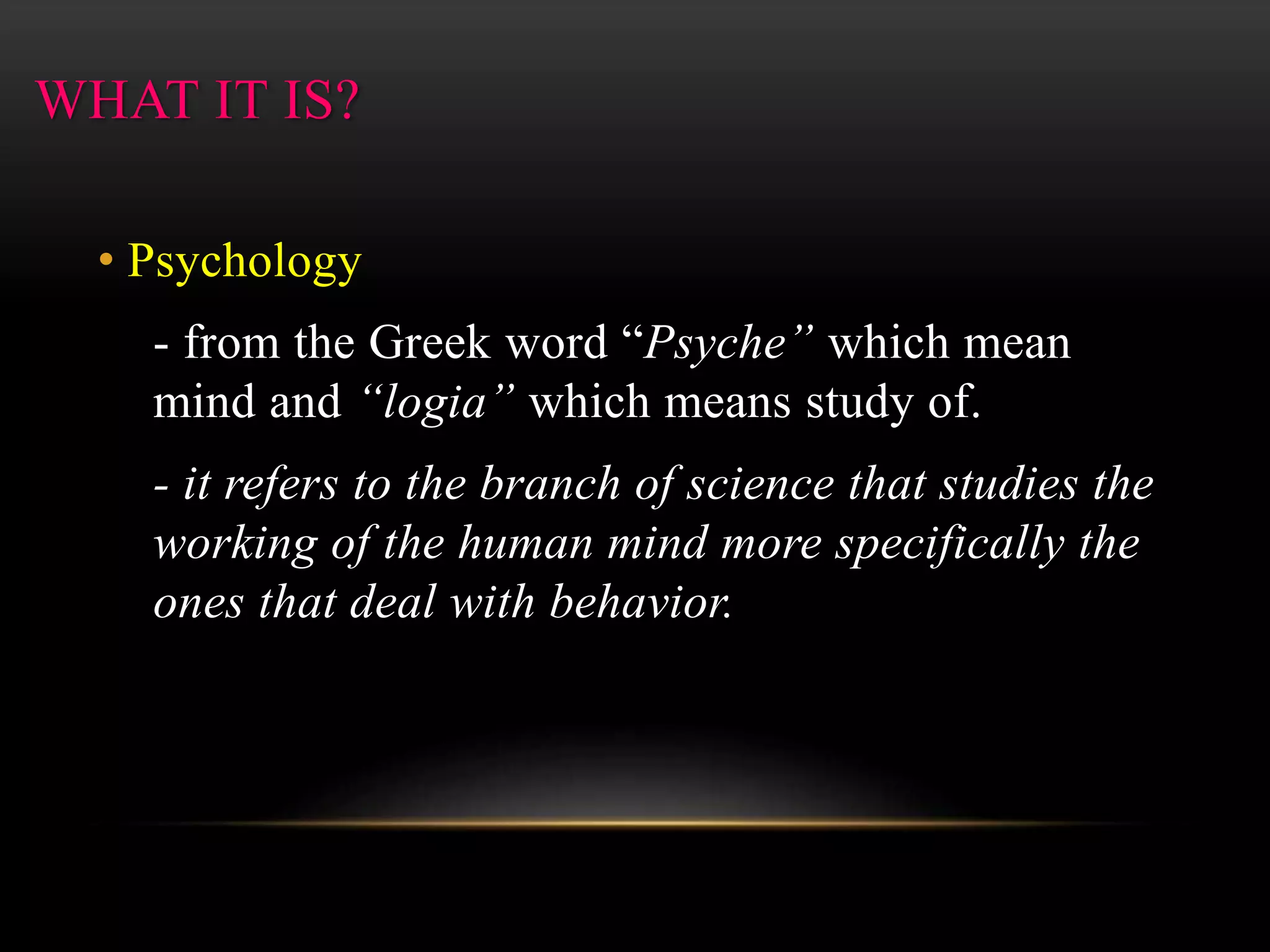 WHAT IT IS?
• Psychology
- from the Greek word “Psyche” which mean
mind and “logia” which means study of.
- it refers to the branch of science that studies the
working of the human mind more specifically the
ones that deal with behavior.
 