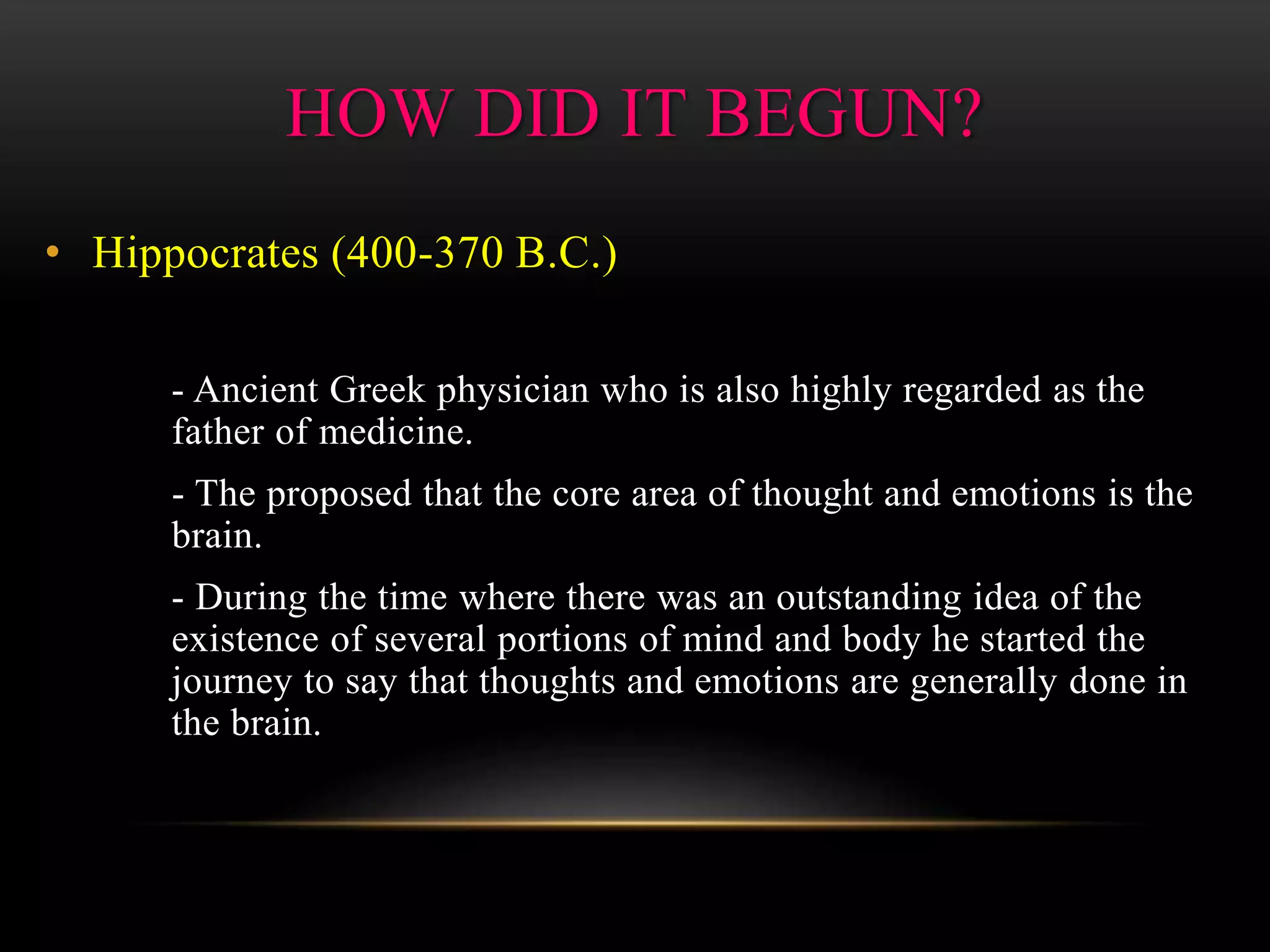 HOW DID IT BEGUN?
• Hippocrates (400-370 B.C.)
- Ancient Greek physician who is also highly regarded as the
father of medicine.
- The proposed that the core area of thought and emotions is the
brain.
- During the time where there was an outstanding idea of the
existence of several portions of mind and body he started the
journey to say that thoughts and emotions are generally done in
the brain.
 