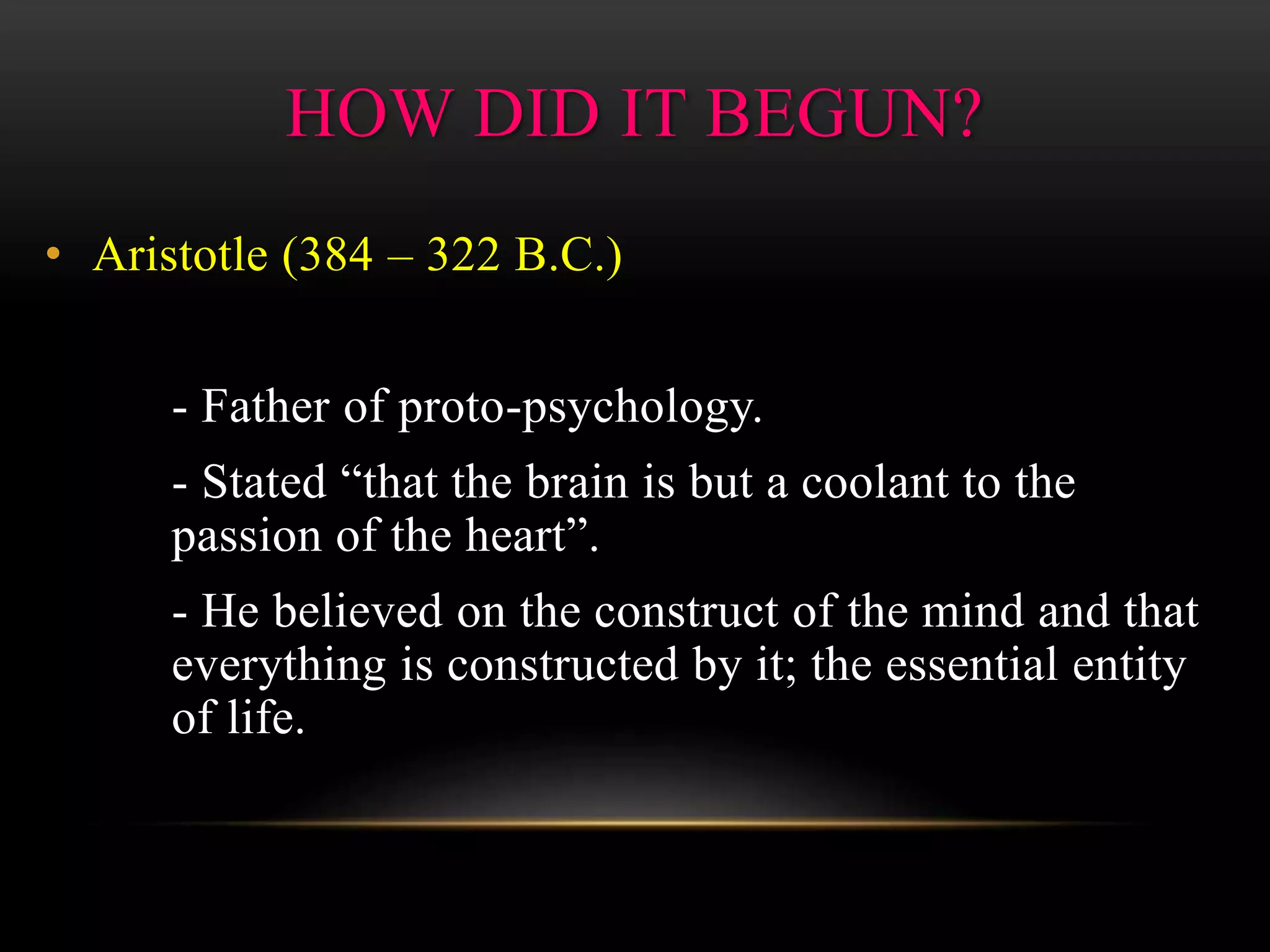 • Aristotle (384 – 322 B.C.)
- Father of proto-psychology.
- Stated “that the brain is but a coolant to the
passion of the heart”.
- He believed on the construct of the mind and that
everything is constructed by it; the essential entity
of life.
HOW DID IT BEGUN?
 