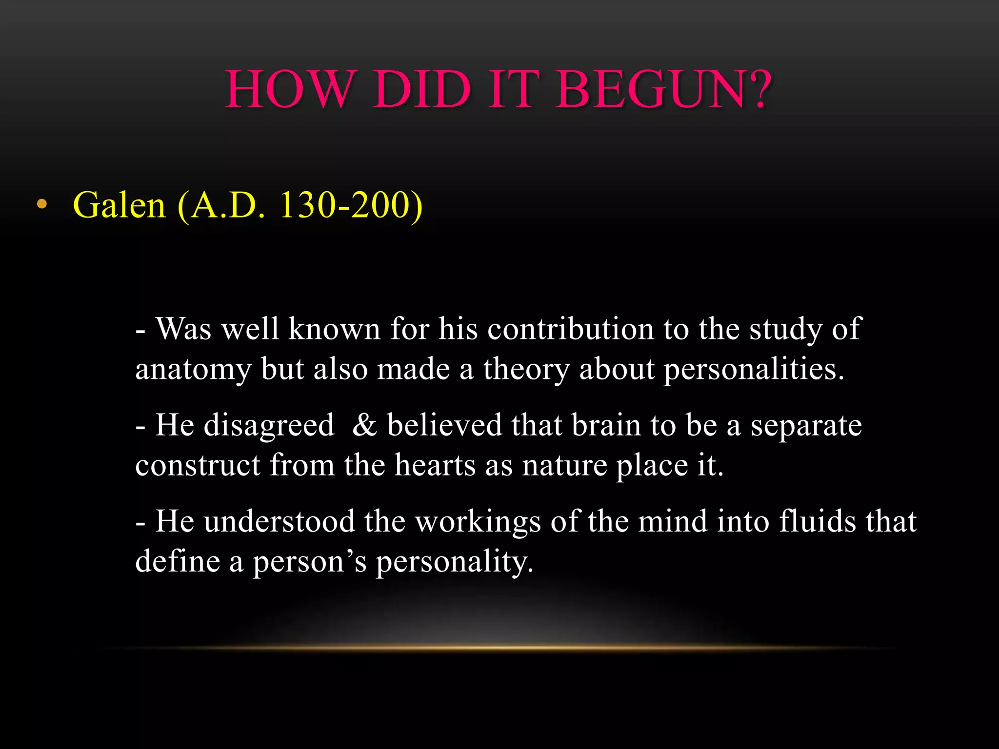 • Galen (A.D. 130-200)
- Was well known for his contribution to the study of
anatomy but also made a theory about personalities.
- He disagreed & believed that brain to be a separate
construct from the hearts as nature place it.
- He understood the workings of the mind into fluids that
define a person’s personality.
HOW DID IT BEGUN?
 