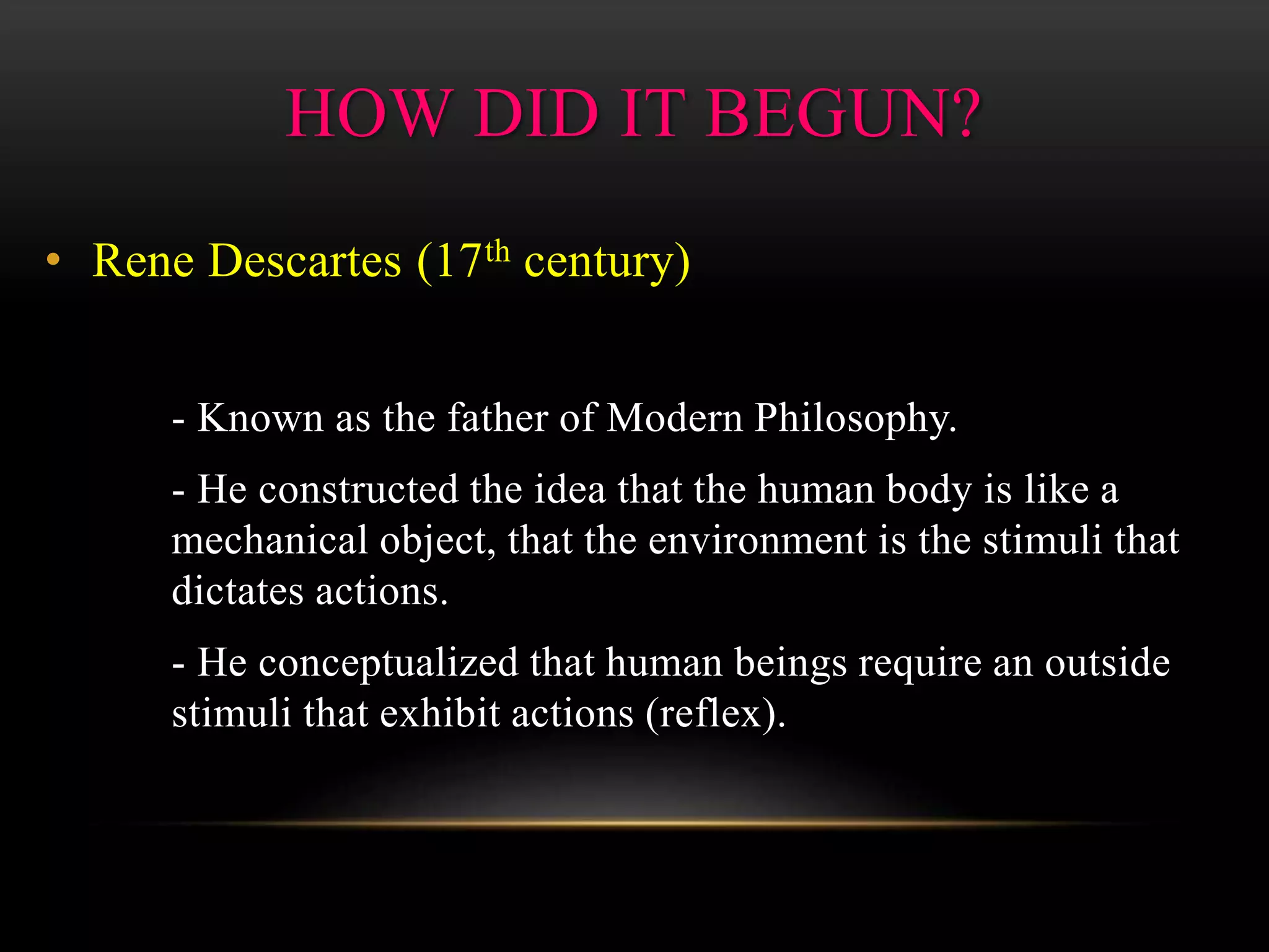 • Rene Descartes (17th century)
- Known as the father of Modern Philosophy.
- He constructed the idea that the human body is like a
mechanical object, that the environment is the stimuli that
dictates actions.
- He conceptualized that human beings require an outside
stimuli that exhibit actions (reflex).
HOW DID IT BEGUN?
 