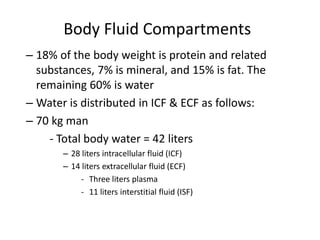 Body Fluid Compartments
– 18% of the body weight is protein and related
substances, 7% is mineral, and 15% is fat. The
remaining 60% is water
– Water is distributed in ICF & ECF as follows:
– 70 kg man
- Total body water = 42 liters
– 28 liters intracellular fluid (ICF)
– 14 liters extracellular fluid (ECF)
- Three liters plasma
- 11 liters interstitial fluid (ISF)
 