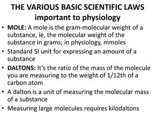 THE VARIOUS BASIC SCIENTIFIC LAWS
important to physiology
• MOLE: A mole is the gram-molecular weight of a
substance, ie, the molecular weight of the
substance in grams; in physiology, mmoles
• Standard SI unit for expressing an amount of a
substance
• DALTONS: It’s the ratio of the mass of the molecule
you are measuring to the weight of 1/12th of a
carbon atom
• A dalton is a unit of measuring the molecular mass
of a substance
• Measuring large molecules requires kilodaltons
 
