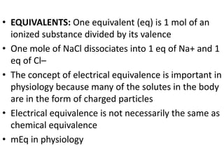 • EQUIVALENTS: One equivalent (eq) is 1 mol of an
ionized substance divided by its valence
• One mole of NaCl dissociates into 1 eq of Na+ and 1
eq of Cl–
• The concept of electrical equivalence is important in
physiology because many of the solutes in the body
are in the form of charged particles
• Electrical equivalence is not necessarily the same as
chemical equivalence
• mEq in physiology
 