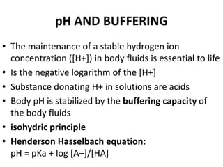 pH AND BUFFERING
• The maintenance of a stable hydrogen ion
concentration ([H+]) in body fluids is essential to life
• Is the negative logarithm of the [H+]
• Substance donating H+ in solutions are acids
• Body pH is stabilized by the buffering capacity of
the body fluids
• isohydric principle
• Henderson Hasselbach equation:
pH = pKa + log [A–]/[HA]
 