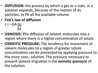 • DIFFUSION: the process by which a gas or a subs. in a
solution expands, because of the motion of its
particles, to fill all the available volume
• Fick’s law of diffusion
J = –DA Δc
Δx
• OSMOSIS: The diffusion of solvent molecules into a
region where there is a higher concentration of solute
• OSMOTIC PRESSURE: The tendency for movement of
solvent molecules to a region of greater solute
concentration can be prevented by applying pressure to
the more conc. solution. The pressure necessary to
prevent solvent migration is the osmotic pressure of
the solution.
 