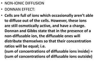 • NON-IONIC DIFFUSION
• DONNAN EFFECT:
• Cells are full of ions which occasionally aren’t able
to diffuse out of the cells. However, these ions
are still osmotically active, and have a charge.
Donnan and Gibbs state that in the presence of a
non-diffusable ion, the diffusable ones will
distribute themselves so that their concentration
ratios will be equal; i.e.
(sum of concentrations of diffusable ions inside) =
(sum of concentrations of diffusable ions outside)
 