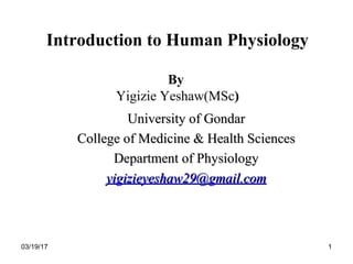 03/19/17 1
Introduction to Human Physiology
By
Yigizie Yeshaw(MSc)
University of GondarUniversity of Gondar
College of Medicine & Health SciencesCollege of Medicine & Health Sciences
Department of PhysiologyDepartment of Physiology
yigizieyeshaw29@gmail.comyigizieyeshaw29@gmail.com
 