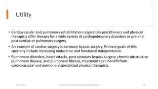 Utility
• Cardiovascular and pulmonary rehabilitation respiratory practitioners and physical
therapists offer therapy for a wide variety of cardiopulmonary disorders or pre and
post cardiac or pulmonary surgery.
• An example of cardiac surgery is coronary bypass surgery. Primary goals of this
specialty include increasing endurance and functional independence.
• Pulmonary disorders, heart attacks, post coronary bypass surgery, chronic obstructive
pulmonary disease, and pulmonary fibrosis, treatments can benefit from
cardiovascular and pulmonary specialized physical therapists.
07-05-2020 Introduction to Physiotheraphy (Dr Akshay Shetty) 10
 
