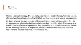 Cont…
• Clinical electrophysiology ;This specialty area includes electrotherapy/physical agents,
electrophysiological evaluation (EMG/NCV), physical agents, and wound management.
• Geriatric physical therapy covers a wide area of issues concerning people as they go
through normal adult aging but is usually focused on the older adult. There are many
conditions that affect many people as they grow older and include but are not limited
to the following: arthritis, osteoporosis, cancer, Alzheimer's disease, hip and joint
replacement, balance disorders, incontinence, etc.
07-05-2020 Introduction to Physiotheraphy (Dr Akshay Shetty) 11
 