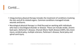 Contd….
• Integumentary physical therapy includes the treatment of conditions involving
the skin and all its related organs. Common conditions managed include
wounds and burns.
• Neurological physical therapy is a field focused on working with individuals
who have a neurological disorder or disease. These can include stroke, chronic
back pain, Alzheimer's disease, Charcot-Marie-Tooth disease (CMT), ALS, brain
injury, cerebral palsy, multiple sclerosis, Parkinson's disease, facial palsy and
spinal cord injury.
07-05-2020 Introduction to Physiotheraphy (Dr Akshay Shetty) 12
 