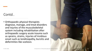 Contd…
• Orthopaedic physical therapists
diagnose, manage, and treat disorders
and injuries of the musculoskeletal
system including rehabilitation after
orthopaedic surgery acute trauma such
as sprains, strains, injuries of insidious
onset such as tendinopathy, bursitis and
deformities like scoliosis.
07-05-2020 Introduction to Physiotheraphy (Dr Akshay Shetty) 13
 