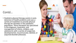 Contd…
• Paediatric physical therapy assists in early
detection of health problems and uses a
variety of modalities to provide physical
therapy for disorders in the paediatric
population. These therapists are specialized
in the diagnosis, treatment, and
management of infants, children, and
adolescents with a variety of congenital,
developmental, neuromuscular, skeletal, or
acquired disorders/diseases.
07-05-2020 Introduction to Physiotheraphy (Dr Akshay Shetty) 14
 
