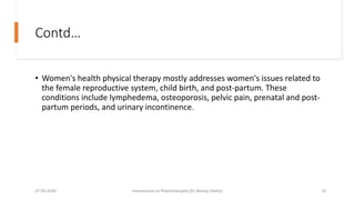 Contd…
• Women's health physical therapy mostly addresses women's issues related to
the female reproductive system, child birth, and post-partum. These
conditions include lymphedema, osteoporosis, pelvic pain, prenatal and post-
partum periods, and urinary incontinence.
07-05-2020 Introduction to Physiotheraphy (Dr Akshay Shetty) 15
 
