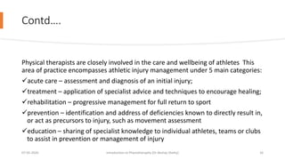 Contd….
Physical therapists are closely involved in the care and wellbeing of athletes This
area of practice encompasses athletic injury management under 5 main categories:
acute care – assessment and diagnosis of an initial injury;
treatment – application of specialist advice and techniques to encourage healing;
rehabilitation – progressive management for full return to sport
prevention – identification and address of deficiencies known to directly result in,
or act as precursors to injury, such as movement assessment
education – sharing of specialist knowledge to individual athletes, teams or clubs
to assist in prevention or management of injury
07-05-2020 Introduction to Physiotheraphy (Dr Akshay Shetty) 16
 