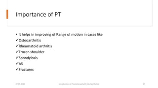 Importance of PT
• It helps in improving of Range of motion in cases like
Osteoarthritis
Rheumatoid arthritis
Frozen shoulder
Spondylosis
AS
Fractures
07-05-2020 Introduction to Physiotheraphy (Dr Akshay Shetty) 17
 