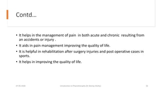 Contd…
• It helps in the management of pain in both acute and chronic resulting from
an accidents or injury .
• It aids in pain management improving the quality of life.
• It is helpful in rehabilitation after surgery injuries and post operative cases in
sports.
• It helps in improving the quality of life.
07-05-2020 Introduction to Physiotheraphy (Dr Akshay Shetty) 18
 