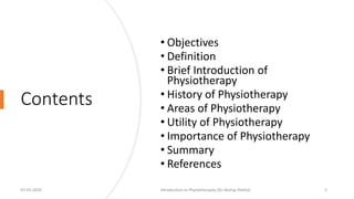 Contents
• Objectives
• Definition
• Brief Introduction of
Physiotherapy
• History of Physiotherapy
• Areas of Physiotherapy
• Utility of Physiotherapy
• Importance of Physiotherapy
• Summary
• References
07-05-2020 Introduction to Physiotheraphy (Dr Akshay Shetty) 2
 