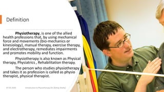 Definition
Physiotherapy, is one of the allied
health professions that, by using mechanical
force and movements (bio-mechanics or
kinesiology), manual therapy, exercise therapy,
and electrotherapy, remediates impairments
and promotes mobility and function.
Physiotherapy is also known as Physical
therapy, Physiatrics , Rehabilitation therapy.
The person who studies physiotherapy
and takes it as profession is called as physio
therapist, physical therapist.
07-05-2020 Introduction to Physiotherapy (Dr Akshay Shetty) 4
 
