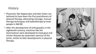 History
• Physicians like Hippocrates and later Galen are
believed to have been the first practitioners of
physical therapy, advocating massage, manual
therapy techniques and hydrotherapy to treat
people in 460 BC.
• After the development of orthopaedics in the
eighteenth century, machines like the
Gymnasticon were developed to treat gout and
similar diseases by systematic exercise of the
joints, similar to later developments in physical
therapy.
07-05-2020 Introduction to Physiotheraphy (Dr Akshay Shetty) 7
 