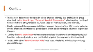 Contd…
• The earliest documented origins of actual physical therapy as a professional group
date back to Per Henrik Ling, "Father of Swedish Gymnastics," who founded the Royal
Central Institute of Gymnastics (RCIG) in 1813 for manipulation, and exercise.
• Modern physical therapy was established towards the end of the 19th century due to
events that had an effect on a global scale, which called for rapid advances in physical
therapy.
• During the First World War women were recruited to work with and restore physical
function to injured soldiers, and the field of physical therapy was institutionalized.
• In 1918 the term "Reconstruction Aide" was used to refer to individuals practicing
physical therapy.
07-05-2020 Introduction to Physiotheraphy (Dr Akshay Shetty) 8
 