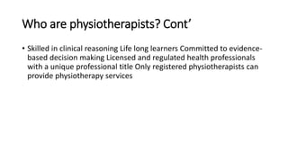 Who are physiotherapists? Cont’
• Skilled in clinical reasoning Life long learners Committed to evidence-
based decision making Licensed and regulated health professionals
with a unique professional title Only registered physiotherapists can
provide physiotherapy services
 